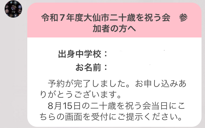 令和7年度大仙市二十歳を祝う会参加者の方へ、出身中学校・お名前、予約が完了しました。お申込みありがとうございます。8月15日の二十歳を祝う会当日にこちらの画面を受付にご提示ください。