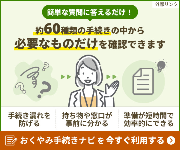 簡単な質問に答えるだけ!約60種類の手続きの中から必要なものだけを確認できます。手続き漏れを防げる、持ち物や窓口が事前に分かる、準備が短時間で効率的にできる。おくやみ手続きナビを今すぐ利用する。